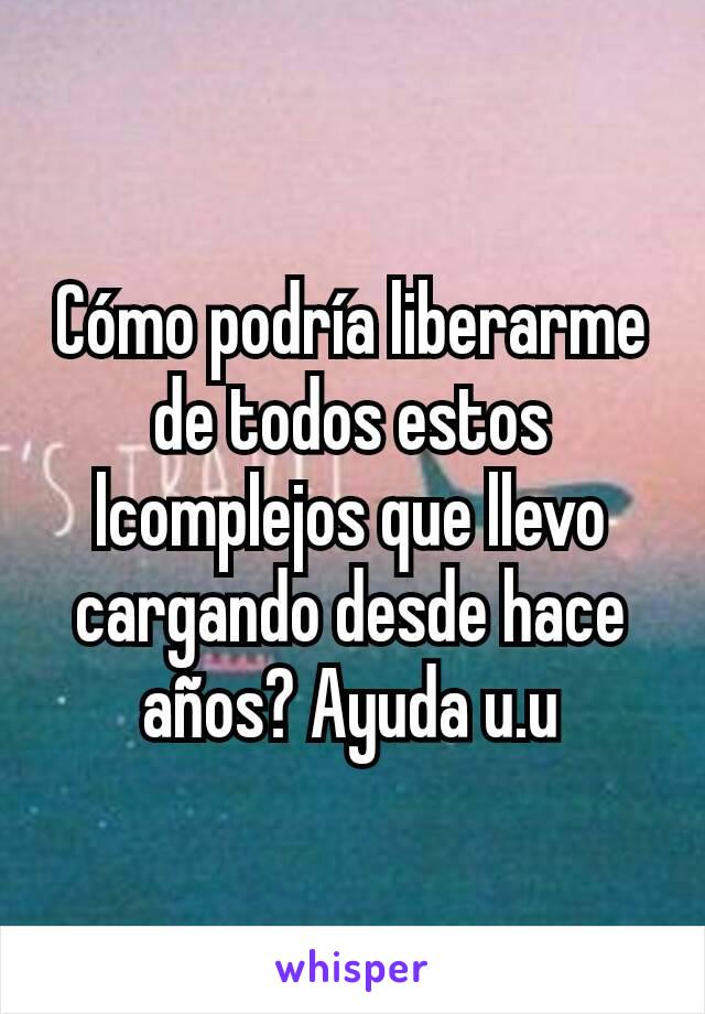 Cómo podría liberarme de todos estos lcomplejos que llevo cargando desde hace años? Ayuda u.u