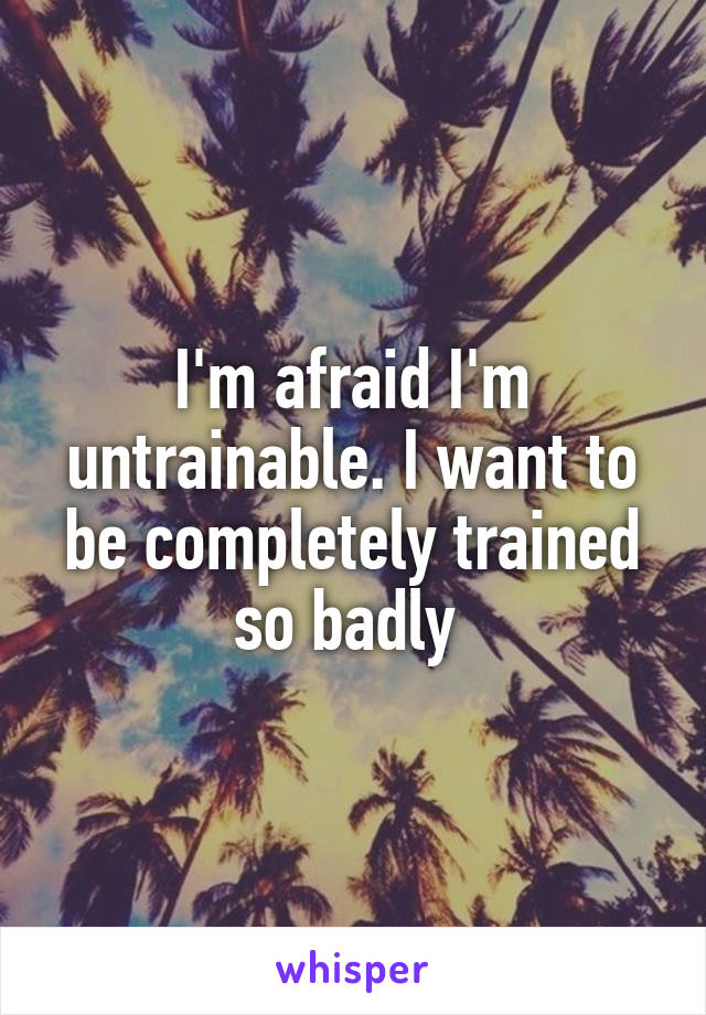 I'm afraid I'm untrainable. I want to be completely trained so badly 