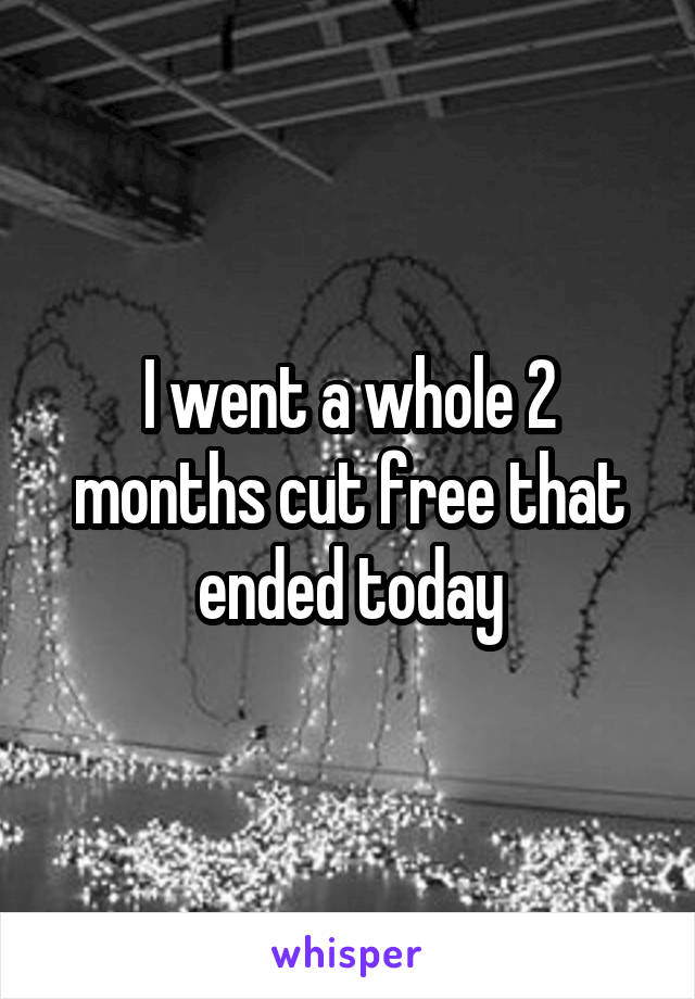 I went a whole 2 months cut free that ended today