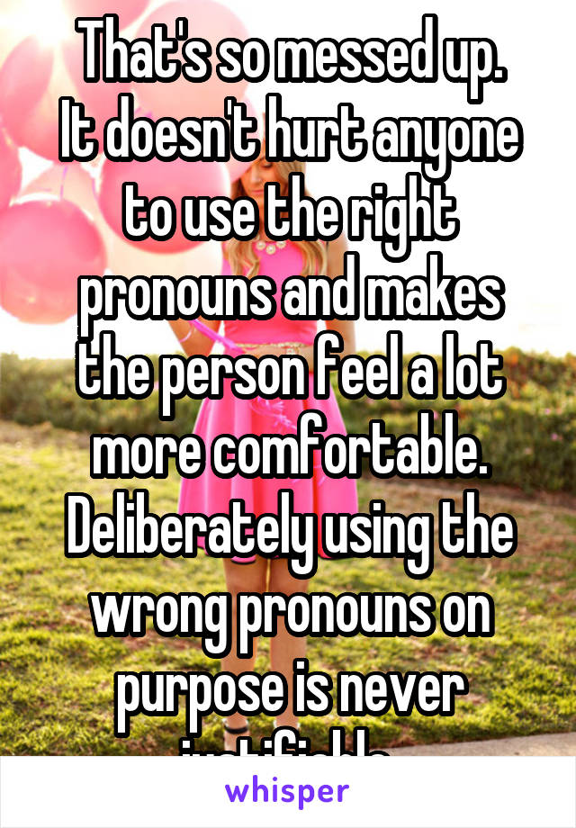 That's so messed up.
It doesn't hurt anyone to use the right pronouns and makes the person feel a lot more comfortable.
Deliberately using the wrong pronouns on purpose is never justifiable.