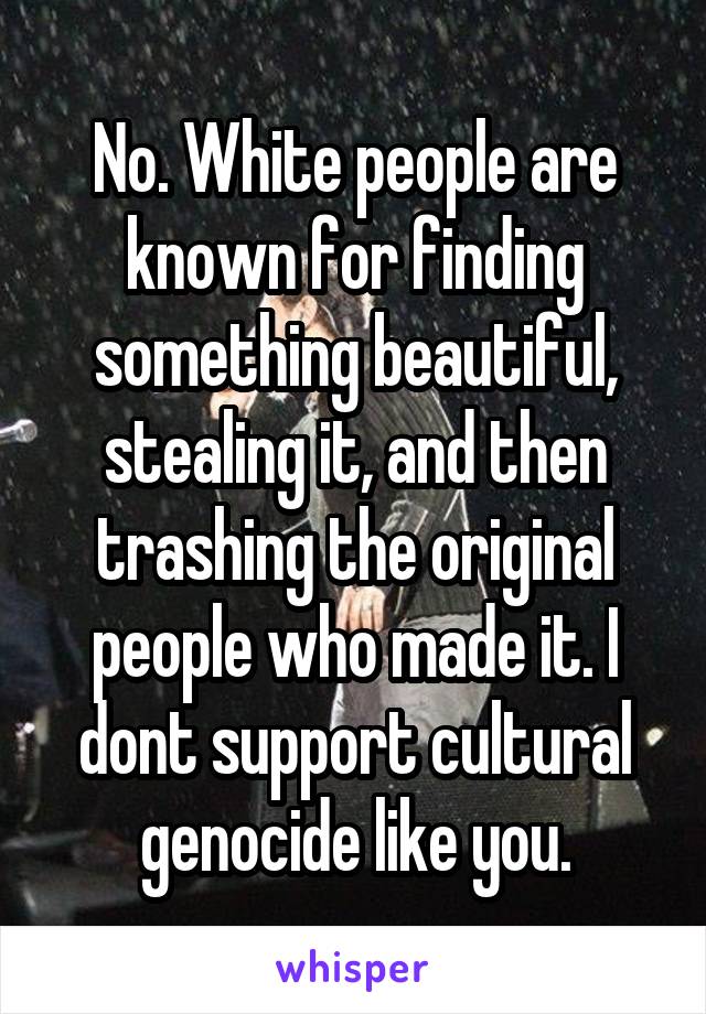 No. White people are known for finding something beautiful, stealing it, and then trashing the original people who made it. I dont support cultural genocide like you.