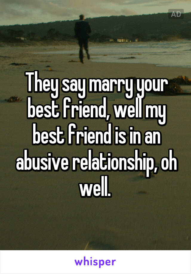 They say marry your best friend, well my best friend is in an abusive relationship, oh well. 