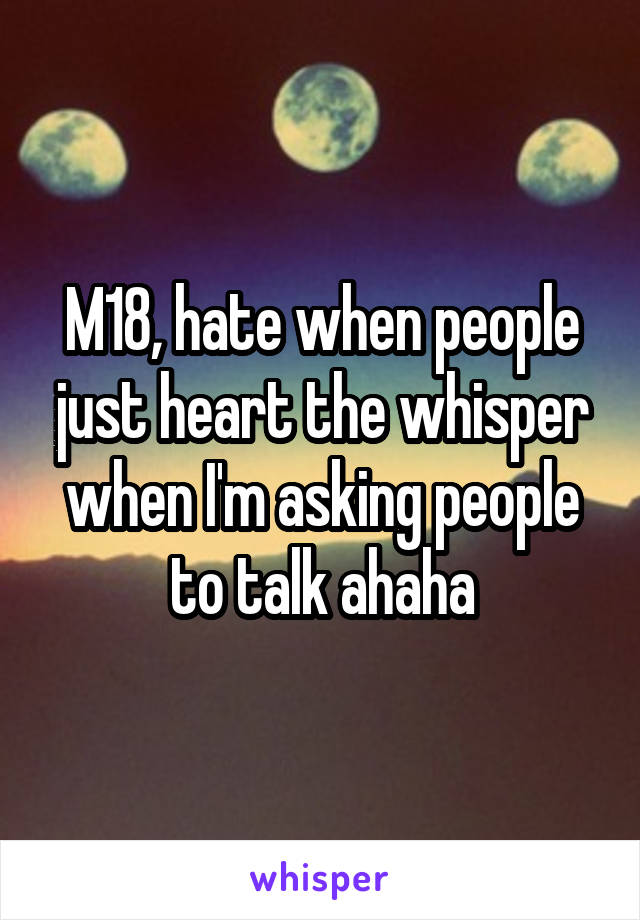 M18, hate when people just heart the whisper when I'm asking people to talk ahaha