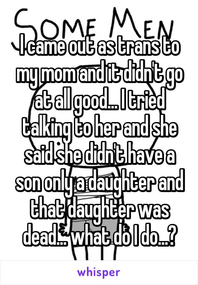 I came out as trans to my mom and it didn't go at all good... I tried talking to her and she said she didn't have a son only a daughter and that daughter was dead... what do I do...?