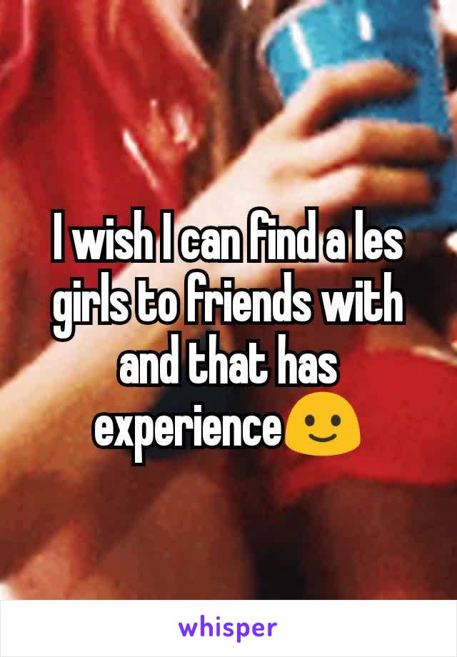 I wish I can find a les girls to friends with and that has experience🙂