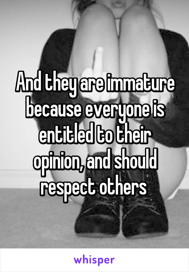 And they are immature because everyone is entitled to their opinion, and should respect others 