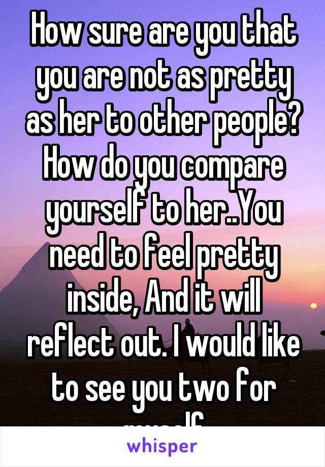 How sure are you that you are not as pretty as her to other people? How do you compare yourself to her..You need to feel pretty inside, And it will reflect out. I would like to see you two for myself