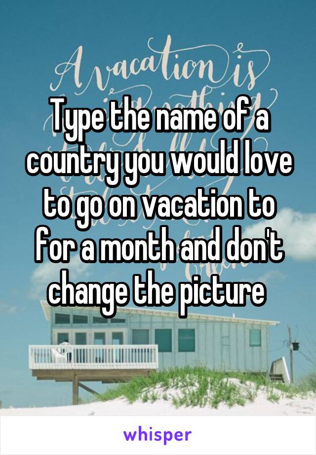 Type the name of a country you would love to go on vacation to for a month and don't change the picture 
