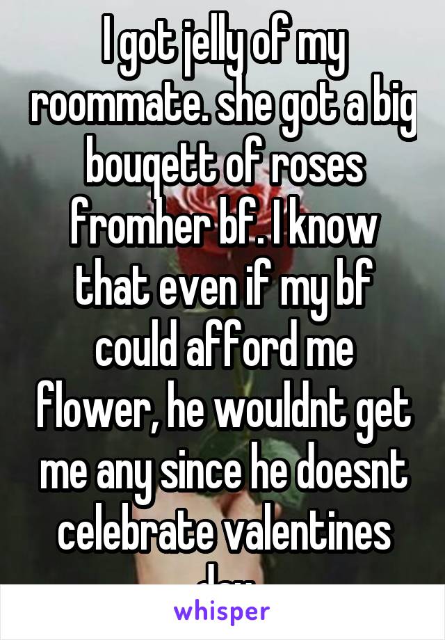 I got jelly of my roommate. she got a big bouqett of roses fromher bf. I know that even if my bf could afford me flower, he wouldnt get me any since he doesnt celebrate valentines day