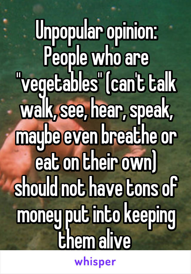 Unpopular opinion:
People who are "vegetables" (can't talk walk, see, hear, speak, maybe even breathe or eat on their own) should not have tons of money put into keeping them alive 