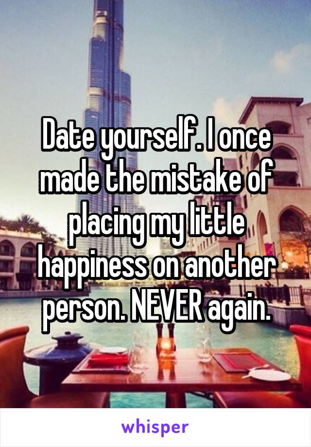 Date yourself. I once made the mistake of placing my little happiness on another person. NEVER again.