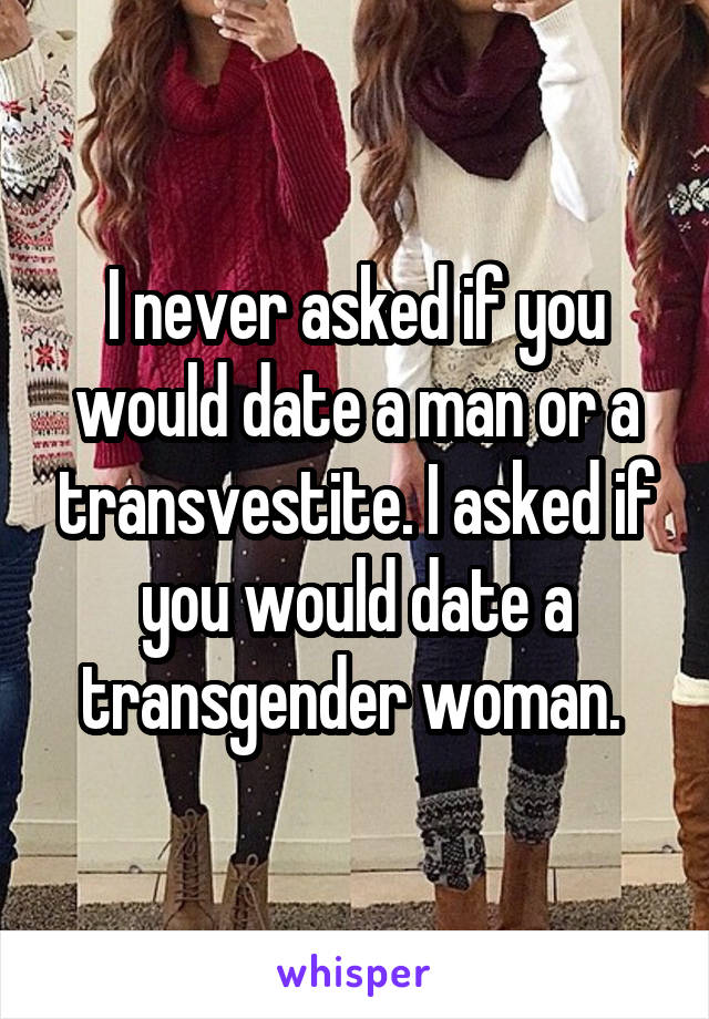 I never asked if you would date a man or a transvestite. I asked if you would date a transgender woman. 