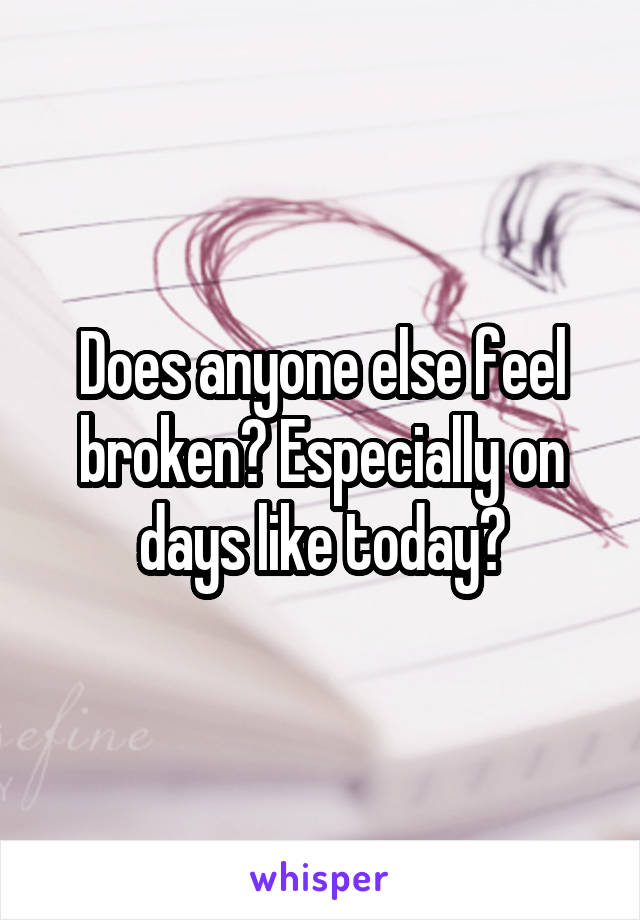 Does anyone else feel broken? Especially on days like today?