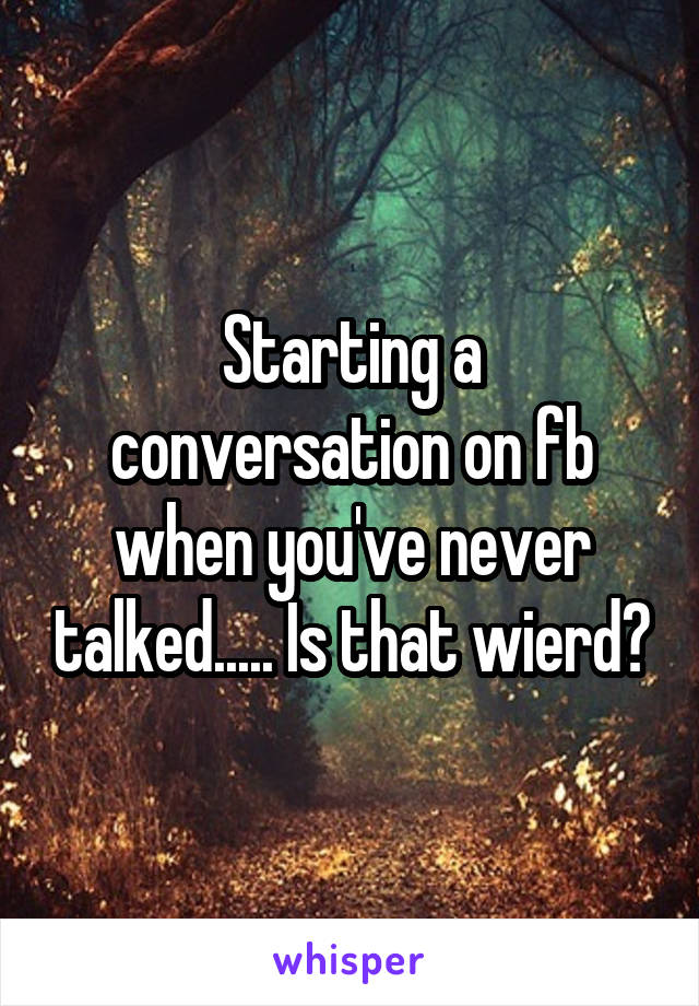 Starting a conversation on fb when you've never talked..... Is that wierd?