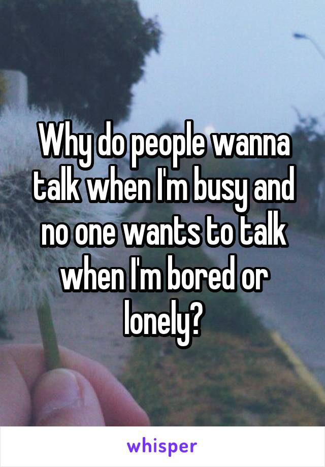 Why do people wanna talk when I'm busy and no one wants to talk when I'm bored or lonely?