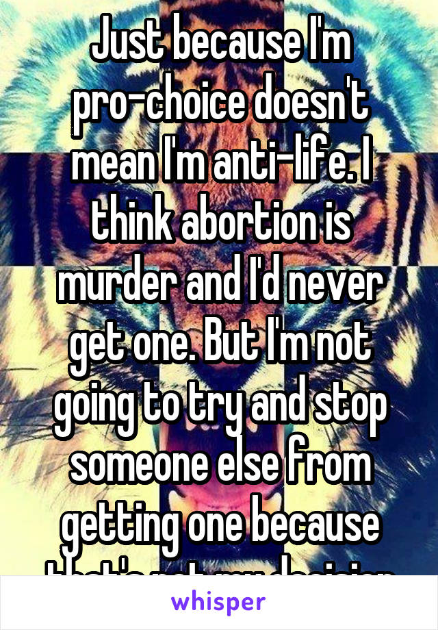 Just because I'm pro-choice doesn't mean I'm anti-life. I think abortion is murder and I'd never get one. But I'm not going to try and stop someone else from getting one because that's not my decision