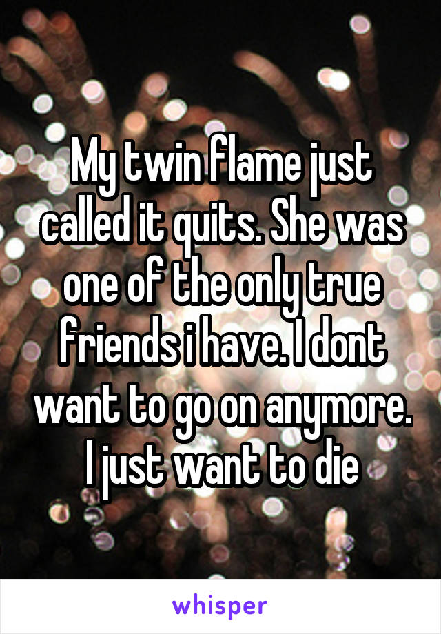 My twin flame just called it quits. She was one of the only true friends i have. I dont want to go on anymore. I just want to die