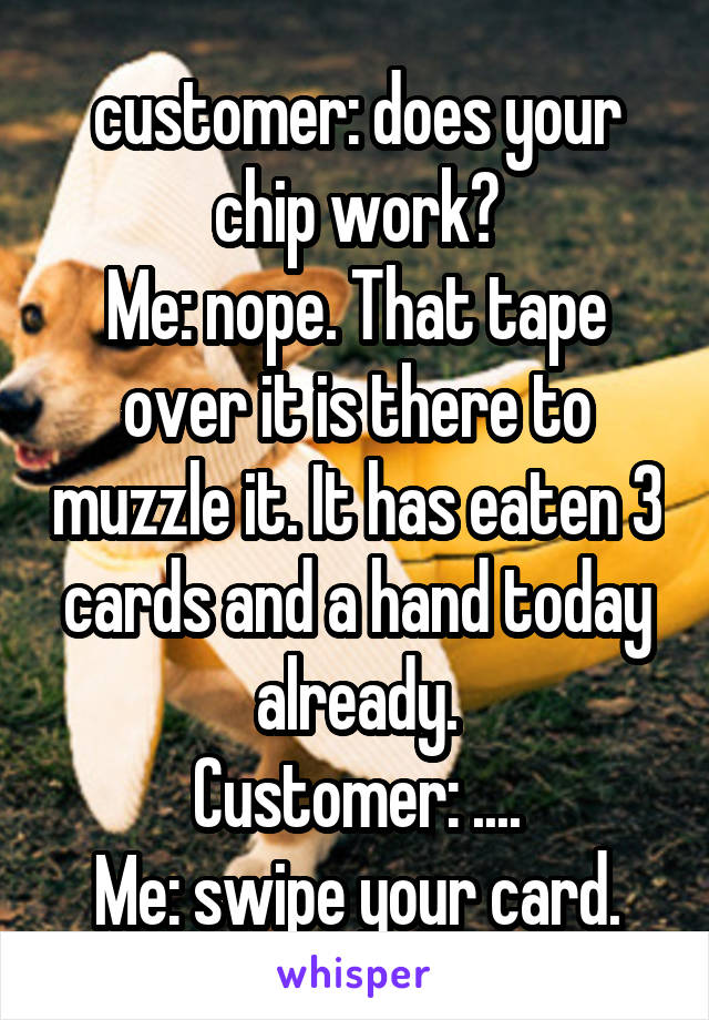 customer: does your chip work?
Me: nope. That tape over it is there to muzzle it. It has eaten 3 cards and a hand today already.
Customer: ....
Me: swipe your card.