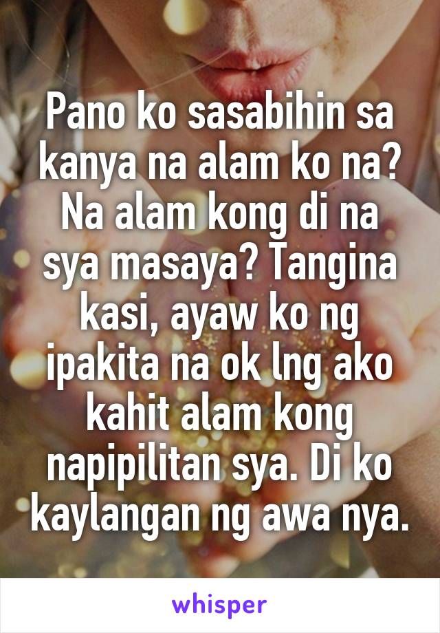 Pano ko sasabihin sa kanya na alam ko na? Na alam kong di na sya masaya? Tangina kasi, ayaw ko ng ipakita na ok lng ako kahit alam kong napipilitan sya. Di ko kaylangan ng awa nya.