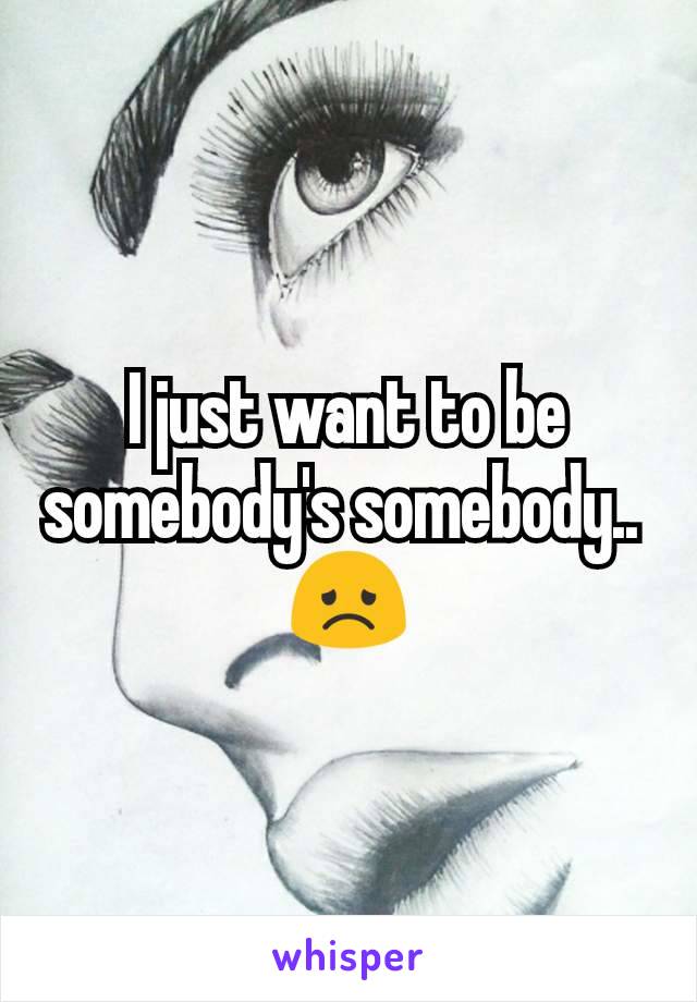 I just want to be somebody's somebody.. 
😞