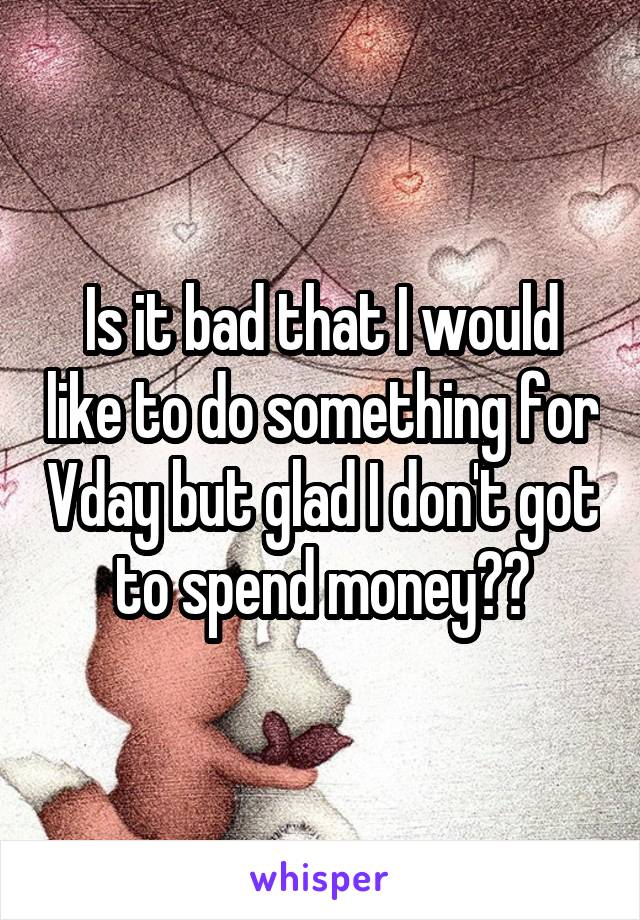 Is it bad that I would like to do something for Vday but glad I don't got to spend money??