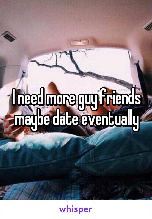 I need more guy friends maybe date eventually