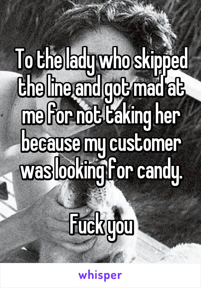 To the lady who skipped the line and got mad at me for not taking her because my customer was looking for candy.

Fuck you