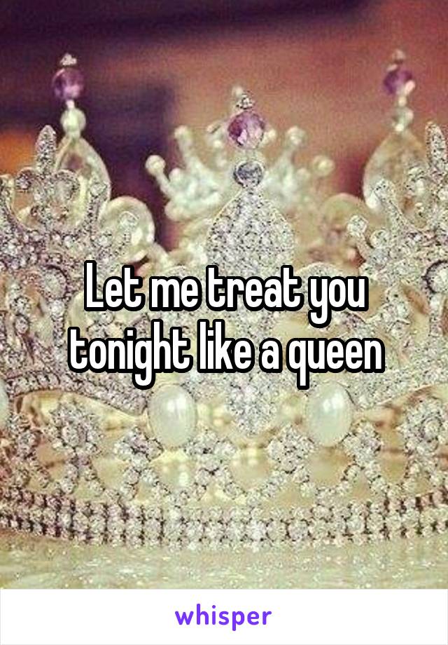 Let me treat you tonight like a queen