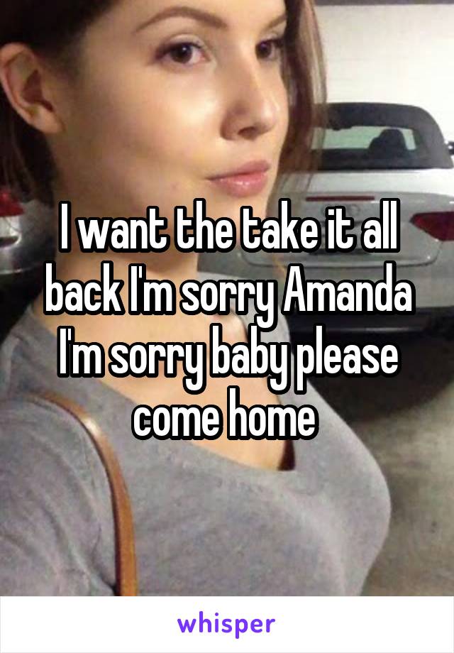 I want the take it all back I'm sorry Amanda I'm sorry baby please come home 