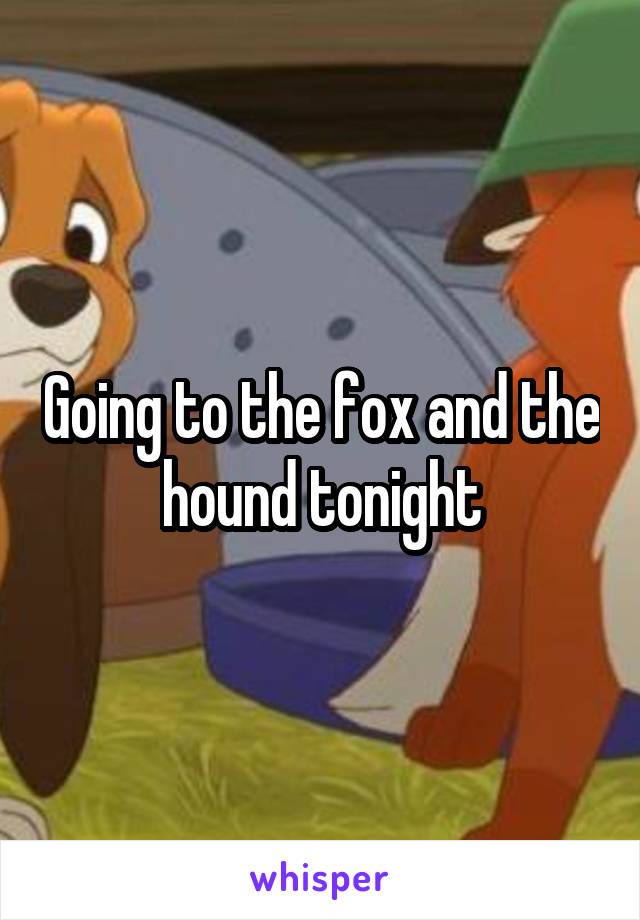 Going to the fox and the hound tonight