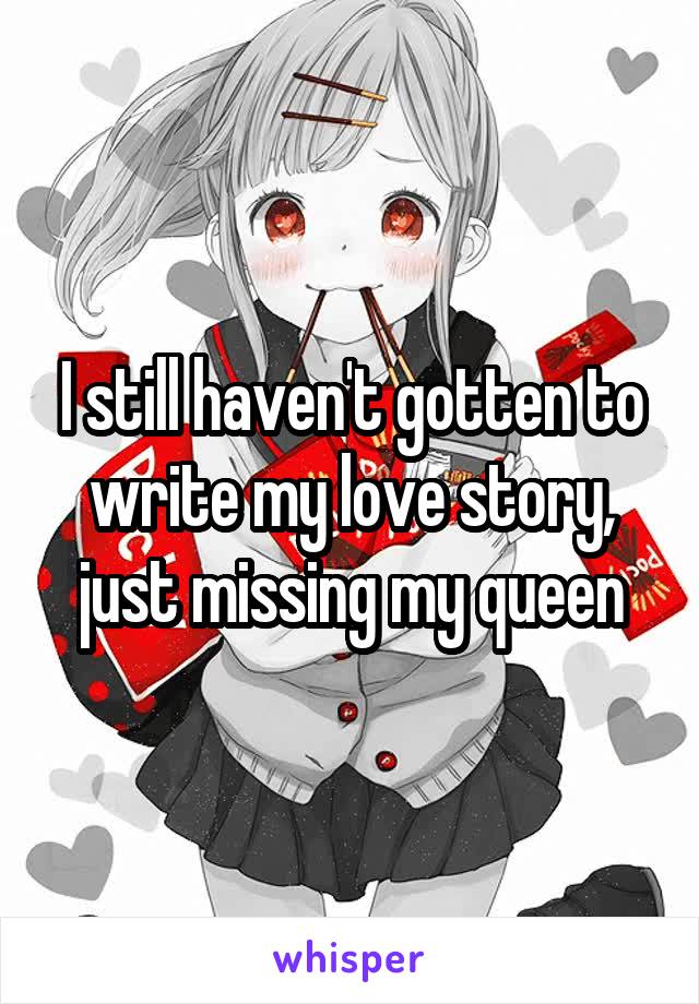 I still haven't gotten to write my love story, just missing my queen