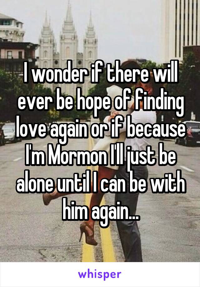 I wonder if there will ever be hope of finding love again or if because I'm Mormon I'll just be alone until I can be with him again...