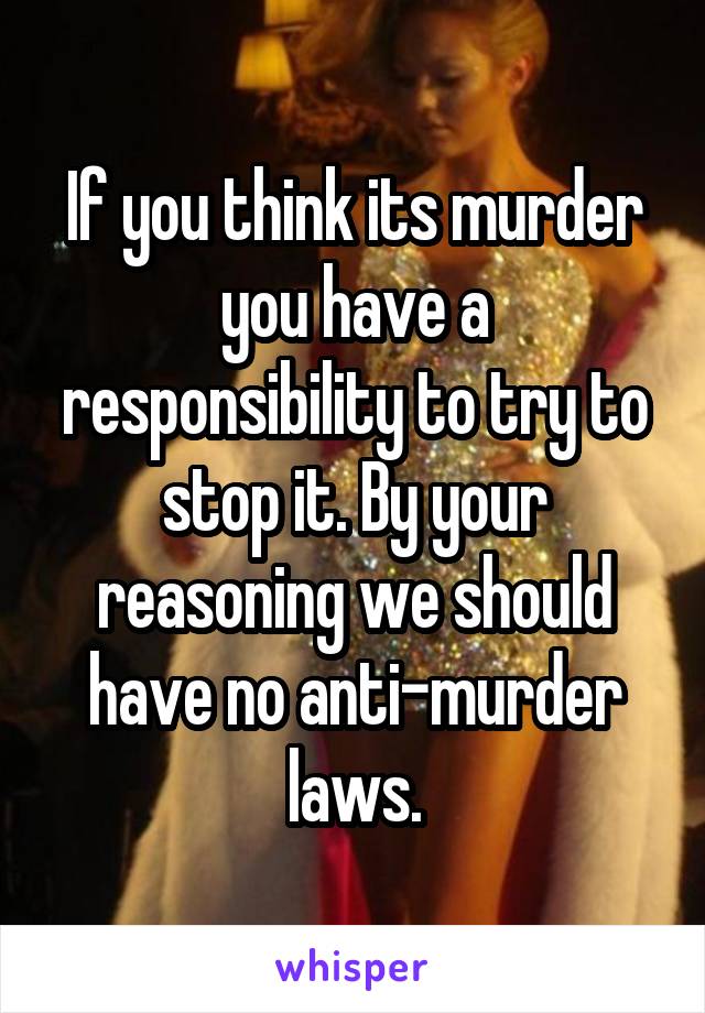 If you think its murder you have a responsibility to try to stop it. By your reasoning we should have no anti-murder laws.