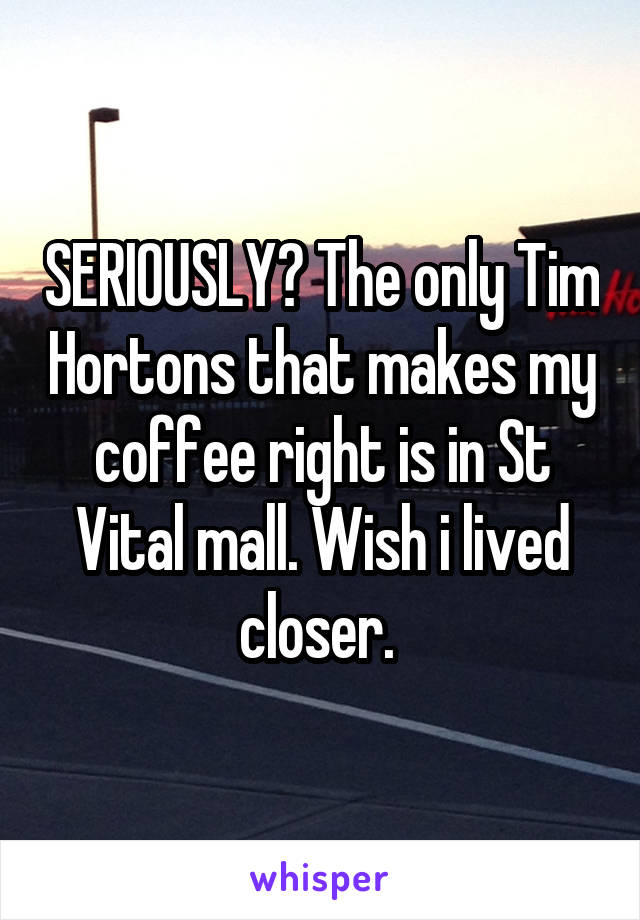 SERIOUSLY? The only Tim Hortons that makes my coffee right is in St Vital mall. Wish i lived closer. 