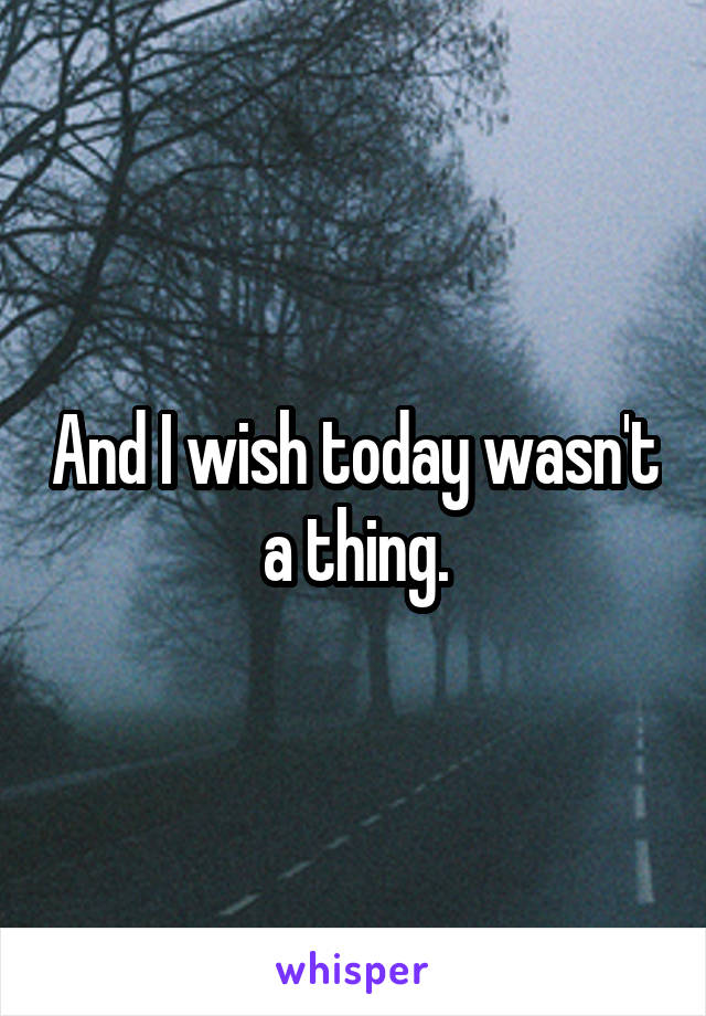 And I wish today wasn't a thing.