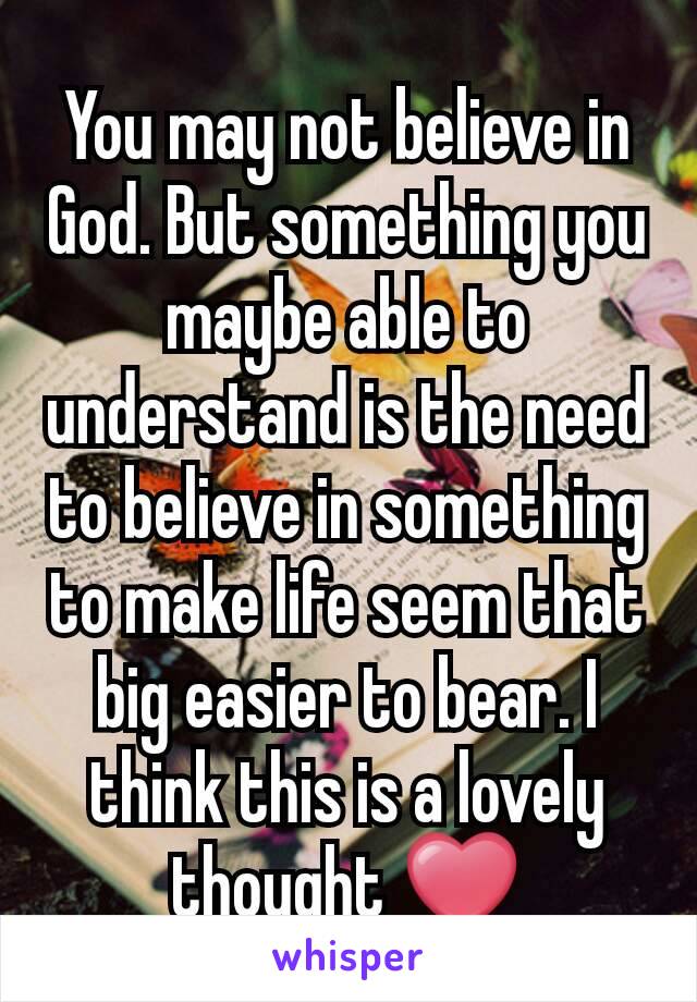 You may not believe in God. But something you maybe able to understand is the need to believe in something to make life seem that big easier to bear. I think this is a lovely thought ❤