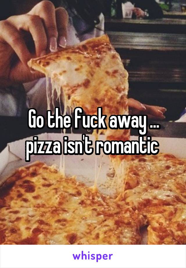 Go the fuck away ... pizza isn't romantic 