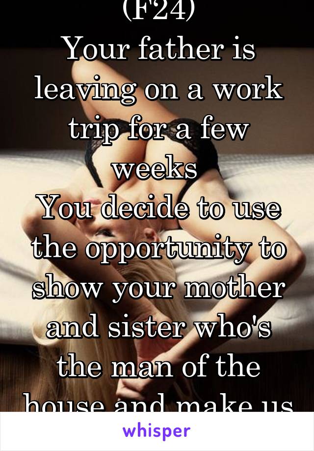 (F24)
Your father is leaving on a work trip for a few weeks 
You decide to use the opportunity to show your mother and sister who's the man of the house and make us behave!