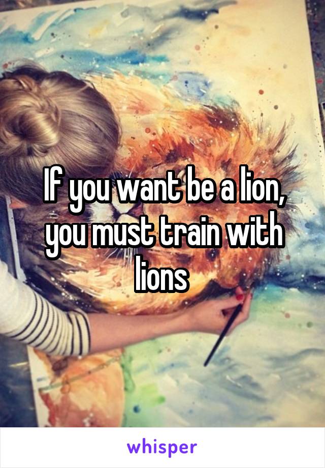 If you want be a lion, you must train with lions 