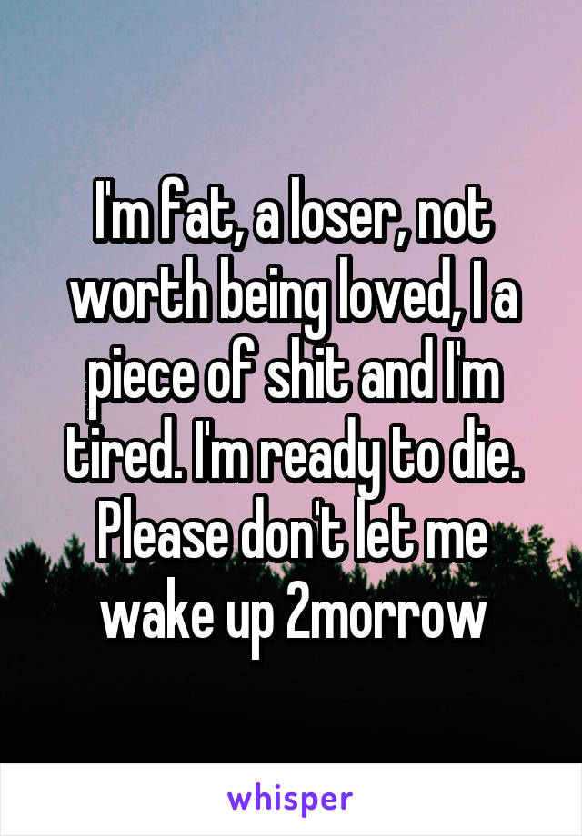 I'm fat, a loser, not worth being loved, I a piece of shit and I'm tired. I'm ready to die. Please don't let me wake up 2morrow