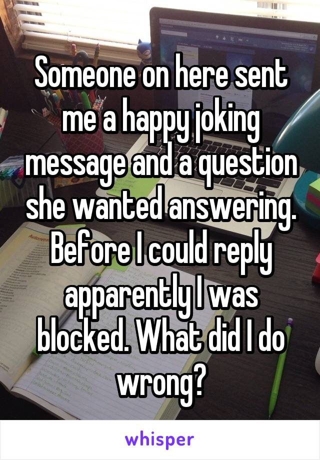 Someone on here sent me a happy joking message and a question she wanted answering. Before I could reply apparently I was blocked. What did I do wrong?