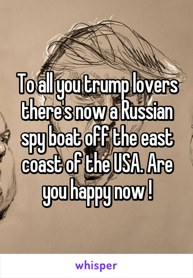 To all you trump lovers there's now a Russian spy boat off the east coast of the USA. Are you happy now !