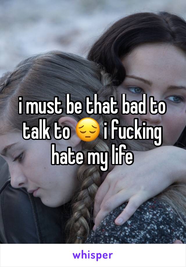 i must be that bad to talk to 😔 i fucking hate my life 