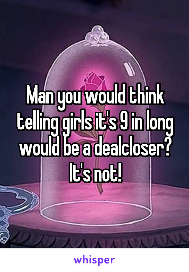 Man you would think telling girls it's 9 in long would be a dealcloser?
It's not!