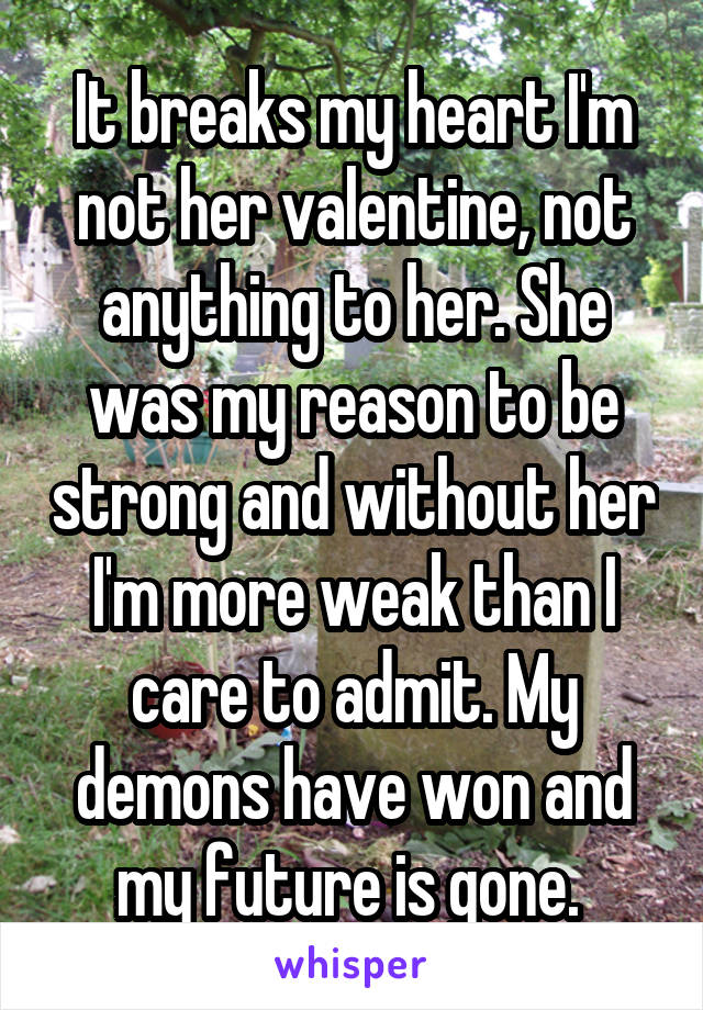 It breaks my heart I'm not her valentine, not anything to her. She was my reason to be strong and without her I'm more weak than I care to admit. My demons have won and my future is gone. 