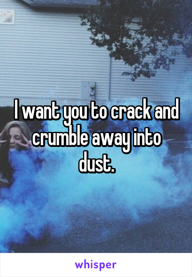 I want you to crack and crumble away into dust.