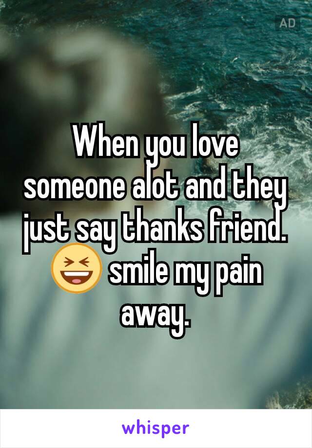 When you love someone alot and they just say thanks friend. 😆 smile my pain away.