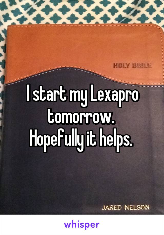 I start my Lexapro tomorrow. 
Hopefully it helps. 