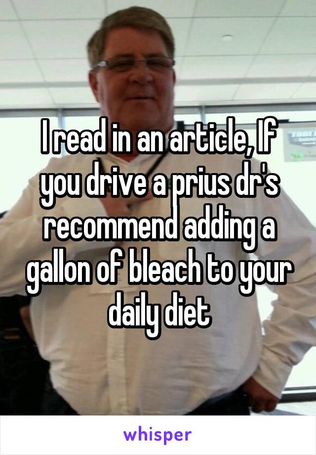 I read in an article, If you drive a prius dr's recommend adding a gallon of bleach to your daily diet