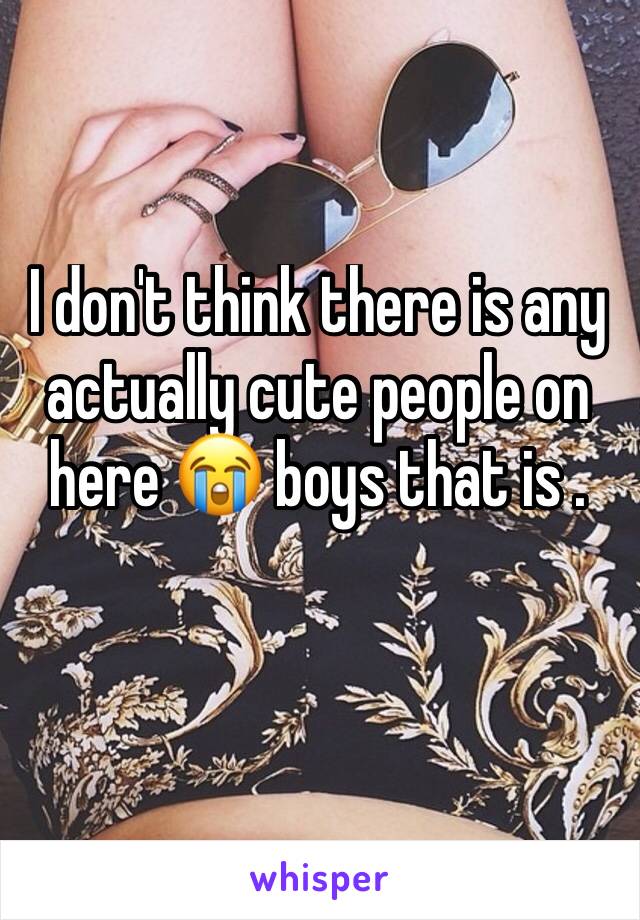 I don't think there is any actually cute people on here 😭 boys that is .